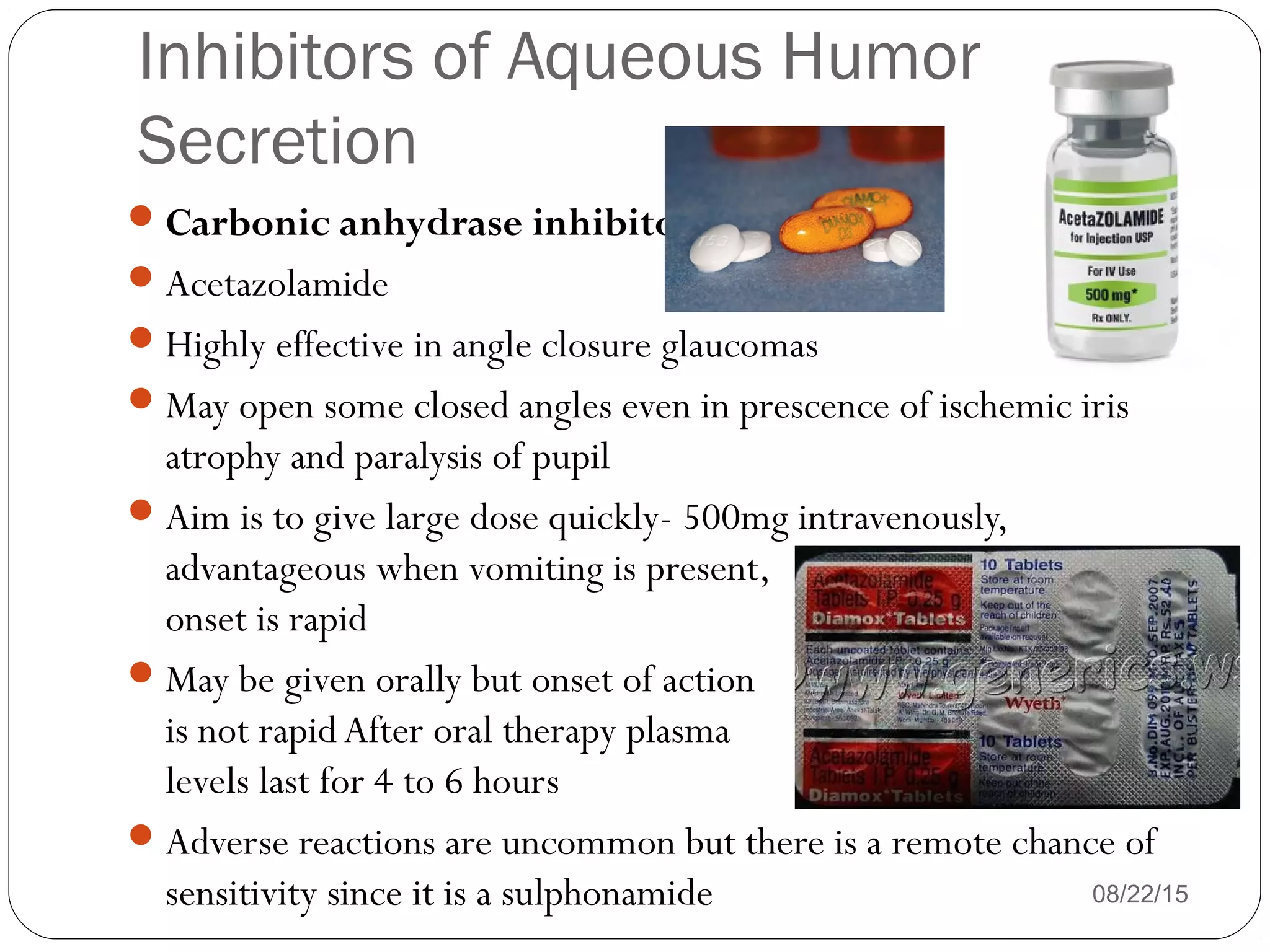 Inhibitors of Aqueous Humor
Secretion
Carbonic anhydrase inhibitors
Acetazolamide
Highly effective in angle closure glaucomas
May open some closed angles even in prescence of ischemic iris
atrophy and paralysis of pupil
Aim is to give large dose quickly- 500mg intravenously,
advantageous when vomiting is present,
onset is rapid
May be given orally but onset of action
is not rapid After oral therapy plasma
levels last for 4 to 6 hours
Adverse reactions are uncommon but there is a remote chance of
sensitivity since it is a sulphonamide 08/22/15
 