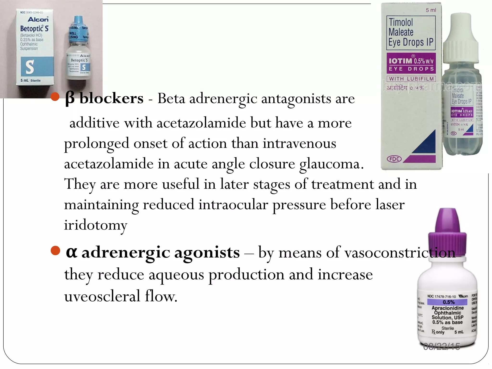 β blockers - Beta adrenergic antagonists are
additive with acetazolamide but have a more
prolonged onset of action than intravenous
acetazolamide in acute angle closure glaucoma.
They are more useful in later stages of treatment and in
maintaining reduced intraocular pressure before laser
iridotomy
α adrenergic agonists – by means of vasoconstriction
they reduce aqueous production and increase
uveoscleral flow.
08/22/15
 