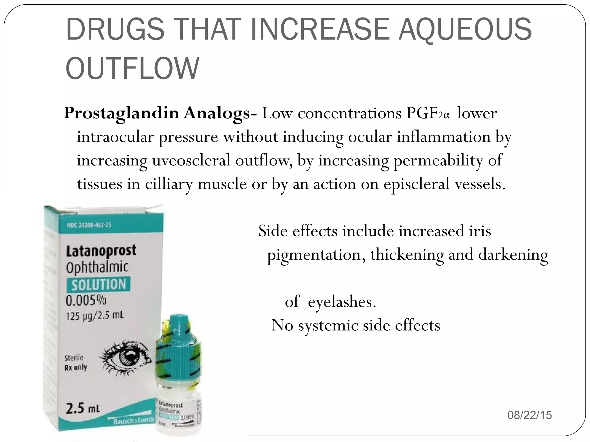DRUGS THAT INCREASE AQUEOUS
OUTFLOW
Prostaglandin Analogs- Low concentrations PGF2α lower
intraocular pressure without inducing ocular inflammation by
increasing uveoscleral outflow, by increasing permeability of
tissues in cilliary muscle or by an action on episcleral vessels.
Side effects include increased iris
pigmentation, thickening and darkening
of eyelashes.
No systemic side effects
08/22/15
 