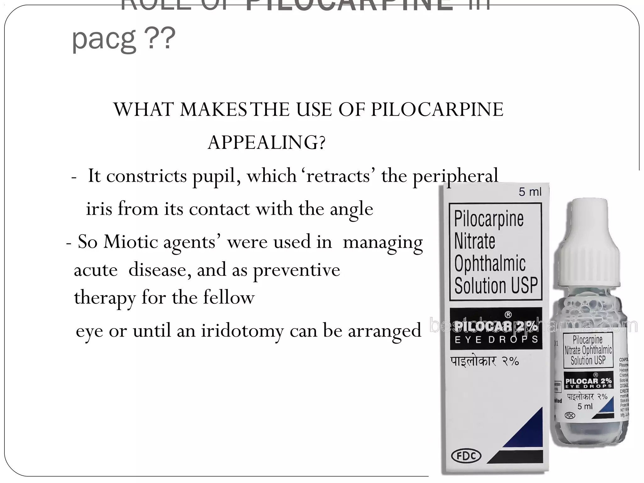 ROLE OF PILOCARPINE in
pacg ??
WHAT MAKESTHE USE OF PILOCARPINE
APPEALING?
- It constricts pupil, which‘retracts’ the peripheral
iris from its contact with the angle
- So Miotic agents’ were used in managing
acute disease, and as preventive
therapy for the fellow
eye or until an iridotomy can be arranged
 