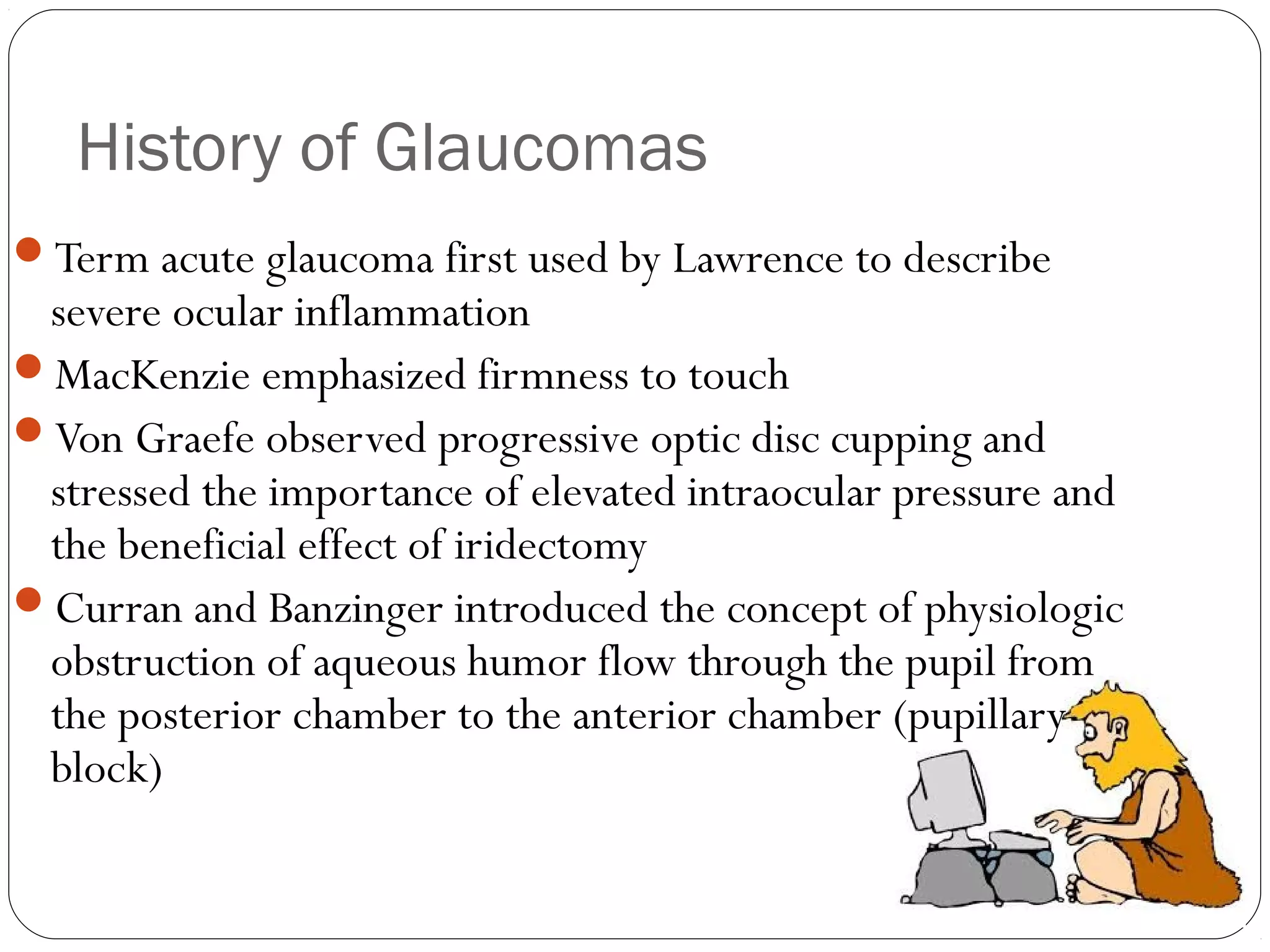 History of Glaucomas
Term acute glaucoma first used by Lawrence to describe
severe ocular inflammation
MacKenzie emphasized firmness to touch
Von Graefe observed progressive optic disc cupping and
stressed the importance of elevated intraocular pressure and
the beneficial effect of iridectomy
Curran and Banzinger introduced the concept of physiologic
obstruction of aqueous humor flow through the pupil from
the posterior chamber to the anterior chamber (pupillary
block)
 