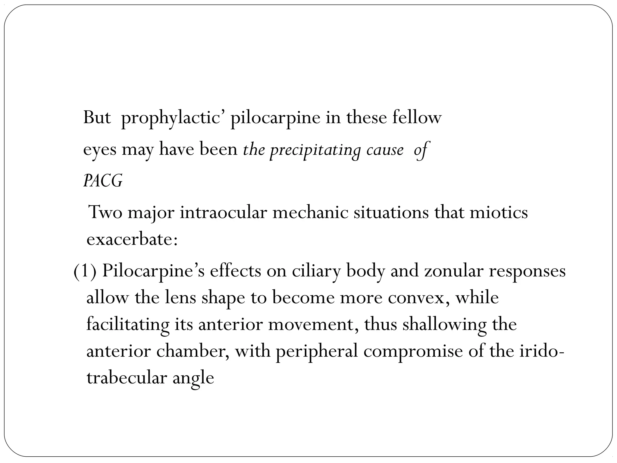 But prophylactic’ pilocarpine in these fellow
eyes may have been the precipitating cause of
PACG
Two major intraocular mechanic situations that miotics
exacerbate:
(1) Pilocarpine’s effects on ciliary body and zonular responses
allow the lens shape to become more convex, while
facilitating its anterior movement, thus shallowing the
anterior chamber, with peripheral compromise of the irido-
trabecular angle
 