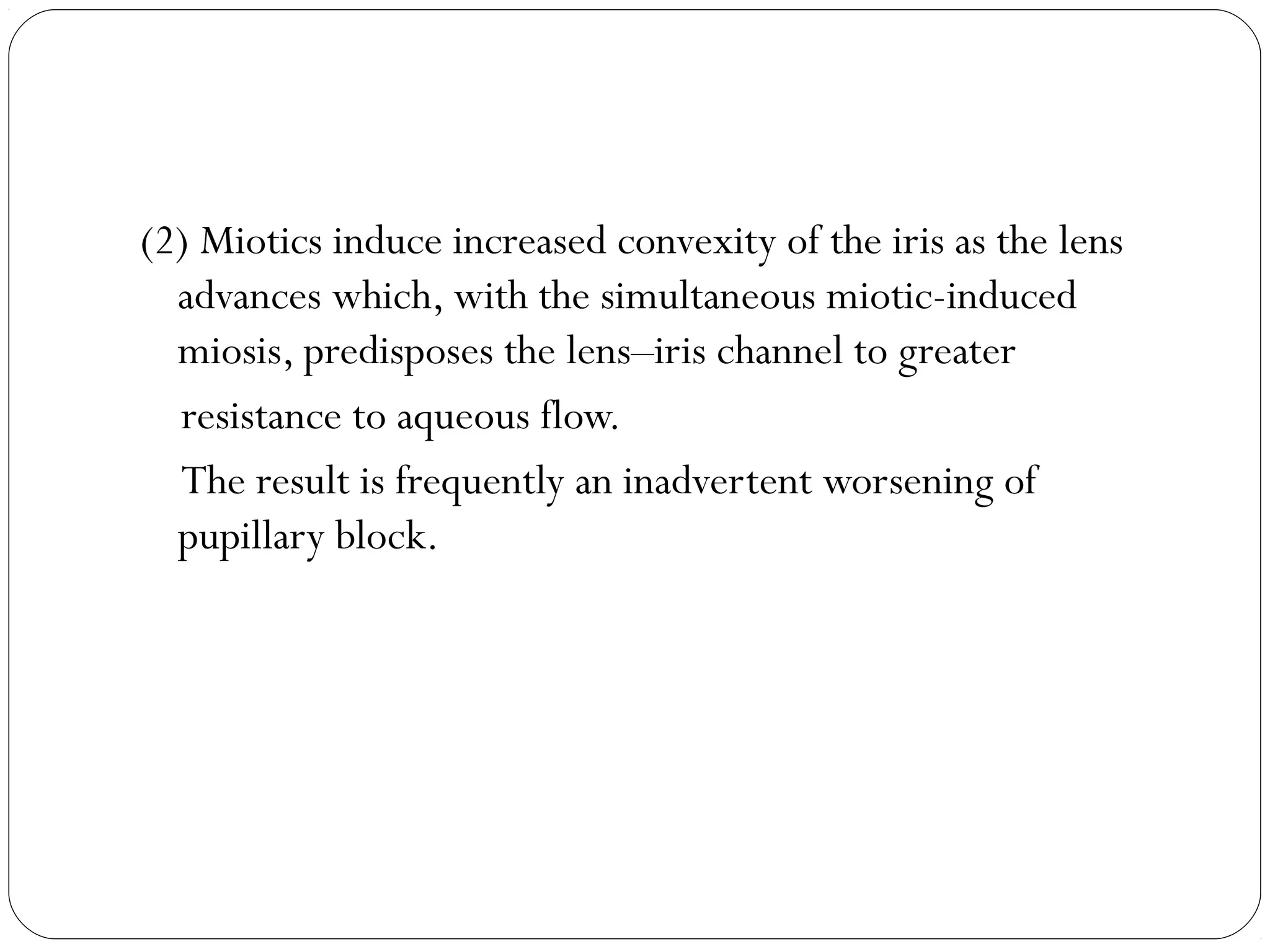 (2) Miotics induce increased convexity of the iris as the lens
advances which, with the simultaneous miotic-induced
miosis, predisposes the lens–iris channel to greater
resistance to aqueous flow.
The result is frequently an inadvertent worsening of
pupillary block.
 