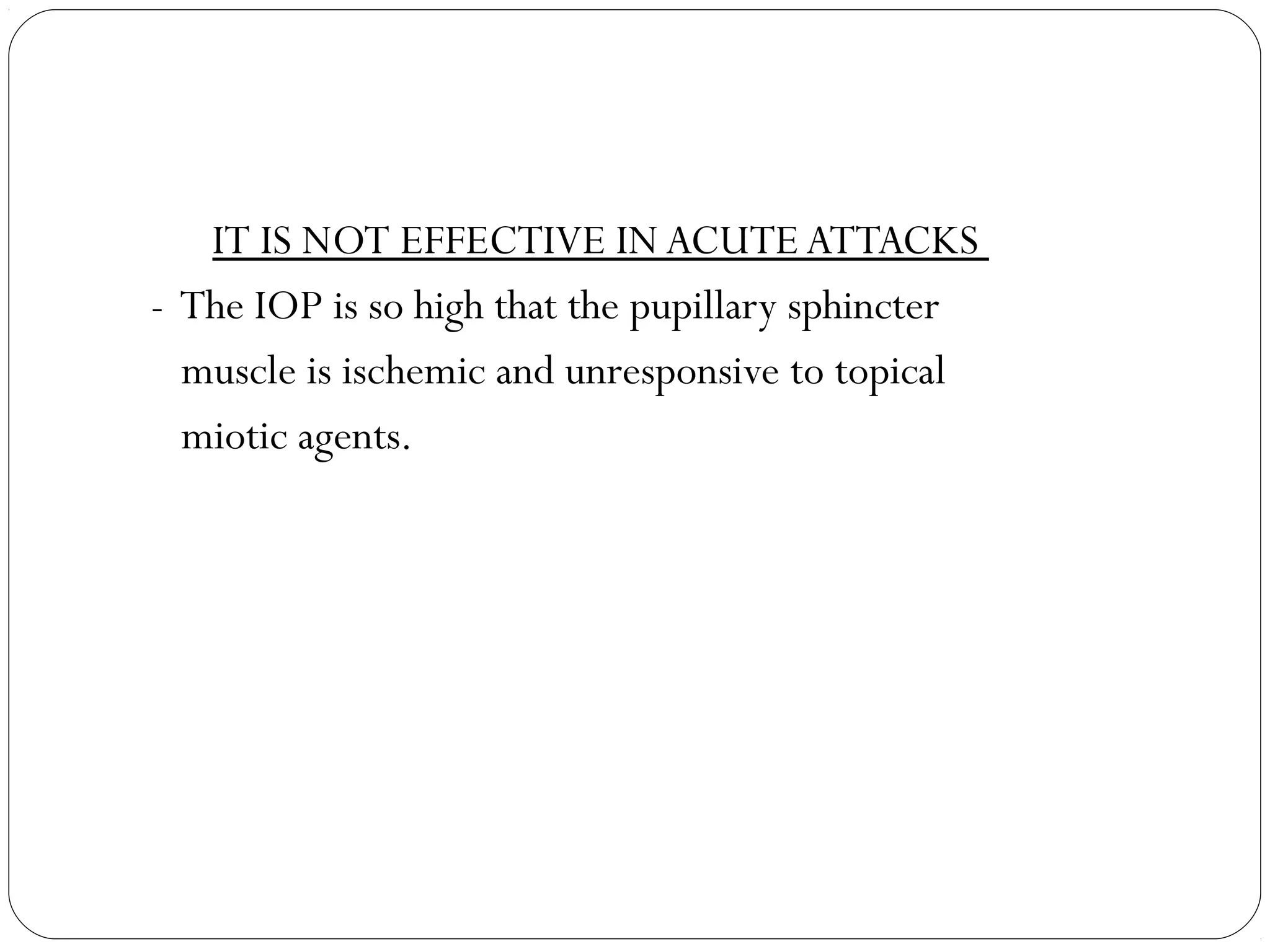 IT IS NOT EFFECTIVE IN ACUTE ATTACKS
- The IOP is so high that the pupillary sphincter
muscle is ischemic and unresponsive to topical
miotic agents.
 
