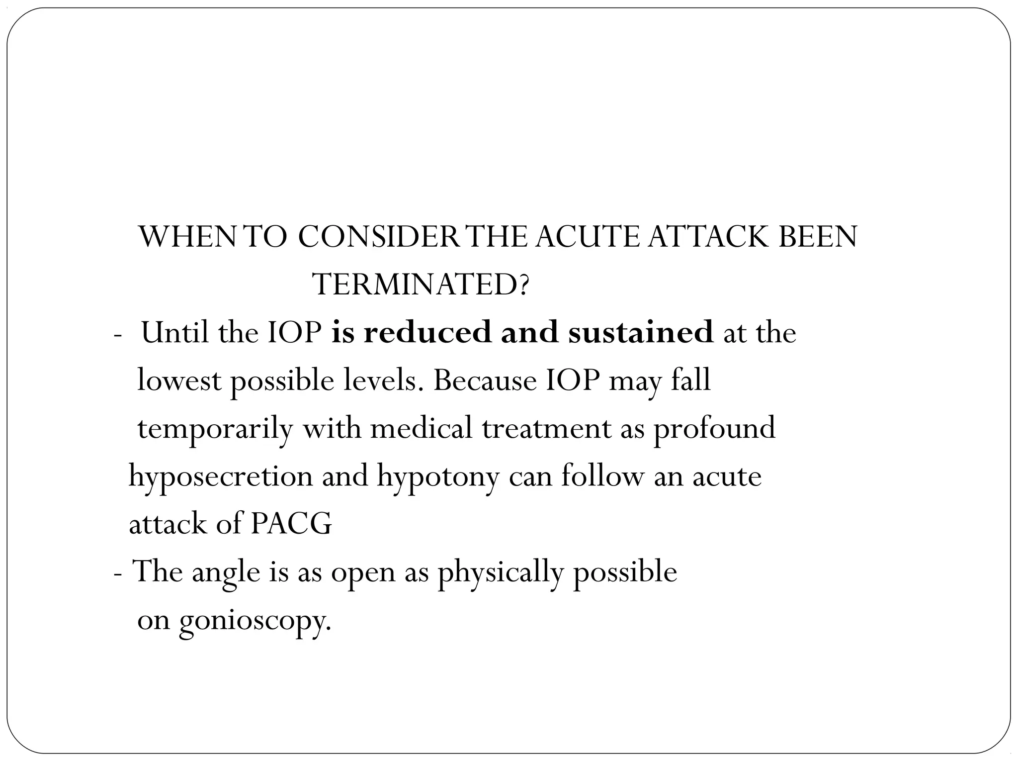 WHENTO CONSIDERTHE ACUTE ATTACK BEEN
TERMINATED?
- Until the IOP is reduced and sustained at the
lowest possible levels. Because IOP may fall
temporarily with medical treatment as profound
hyposecretion and hypotony can follow an acute
attack of PACG
- The angle is as open as physically possible
on gonioscopy.
 