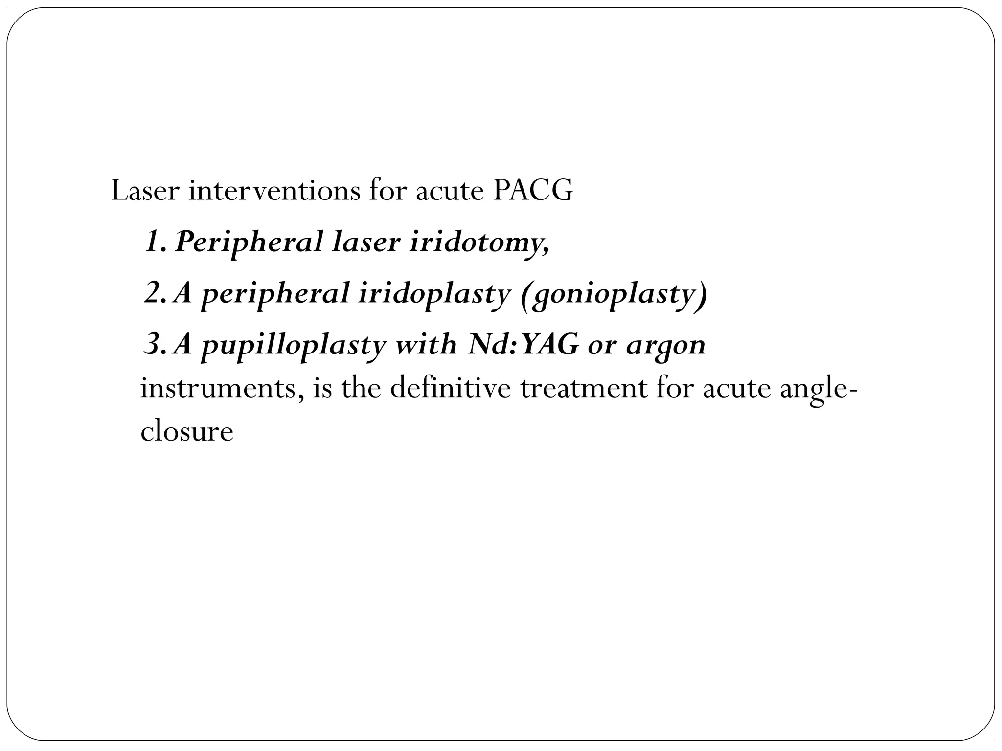Laser interventions for acute PACG
1.Peripheral laser iridotomy,
2.A peripheral iridoplasty (gonioplasty)
3.A pupilloplasty with Nd:YAG or argon
instruments, is the definitive treatment for acute angle-
closure
 