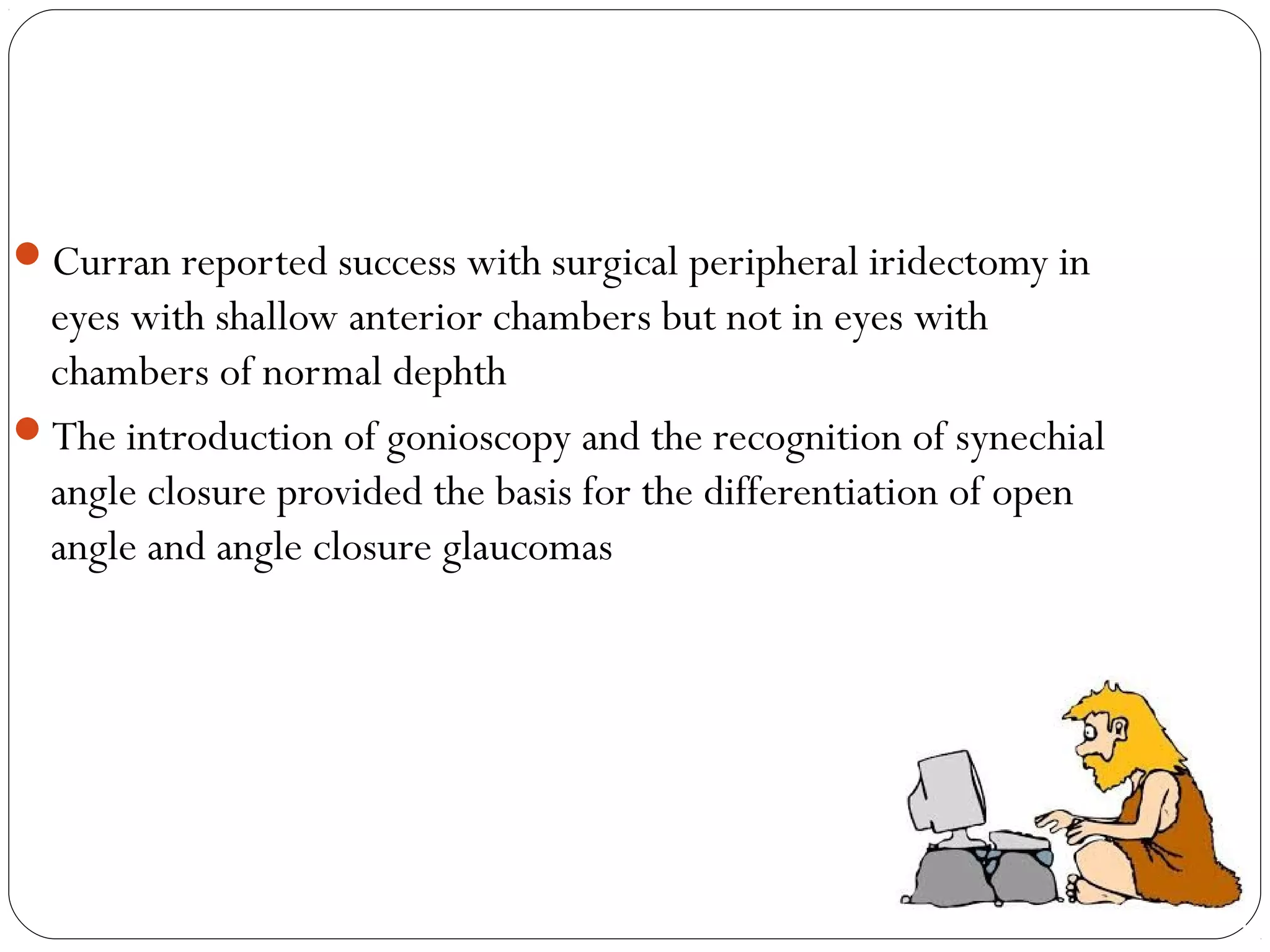 Curran reported success with surgical peripheral iridectomy in
eyes with shallow anterior chambers but not in eyes with
chambers of normal dephth
The introduction of gonioscopy and the recognition of synechial
angle closure provided the basis for the differentiation of open
angle and angle closure glaucomas
 