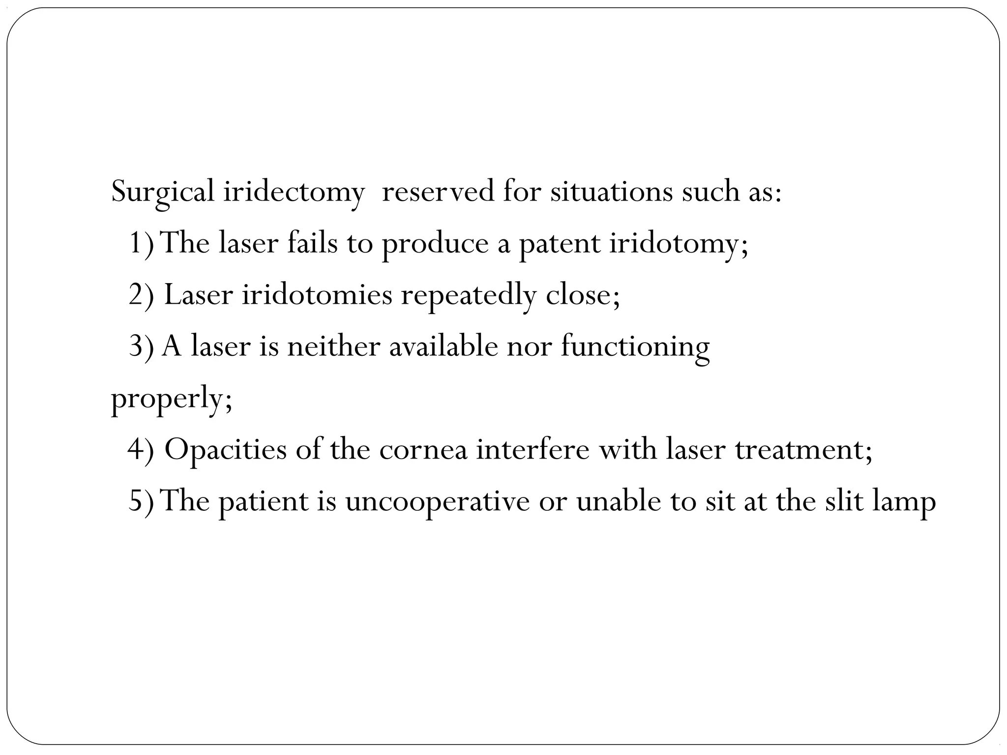 Surgical iridectomy reserved for situations such as:
1)The laser fails to produce a patent iridotomy;
2) Laser iridotomies repeatedly close;
3) A laser is neither available nor functioning
properly;
4) Opacities of the cornea interfere with laser treatment;
5)The patient is uncooperative or unable to sit at the slit lamp
 