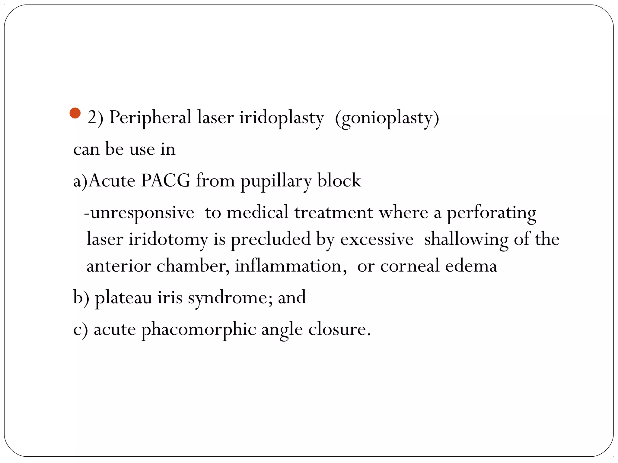 2) Peripheral laser iridoplasty (gonioplasty)
can be use in
a)Acute PACG from pupillary block
-unresponsive to medical treatment where a perforating
laser iridotomy is precluded by excessive shallowing of the
anterior chamber, inflammation, or corneal edema
b) plateau iris syndrome; and
c) acute phacomorphic angle closure.
 