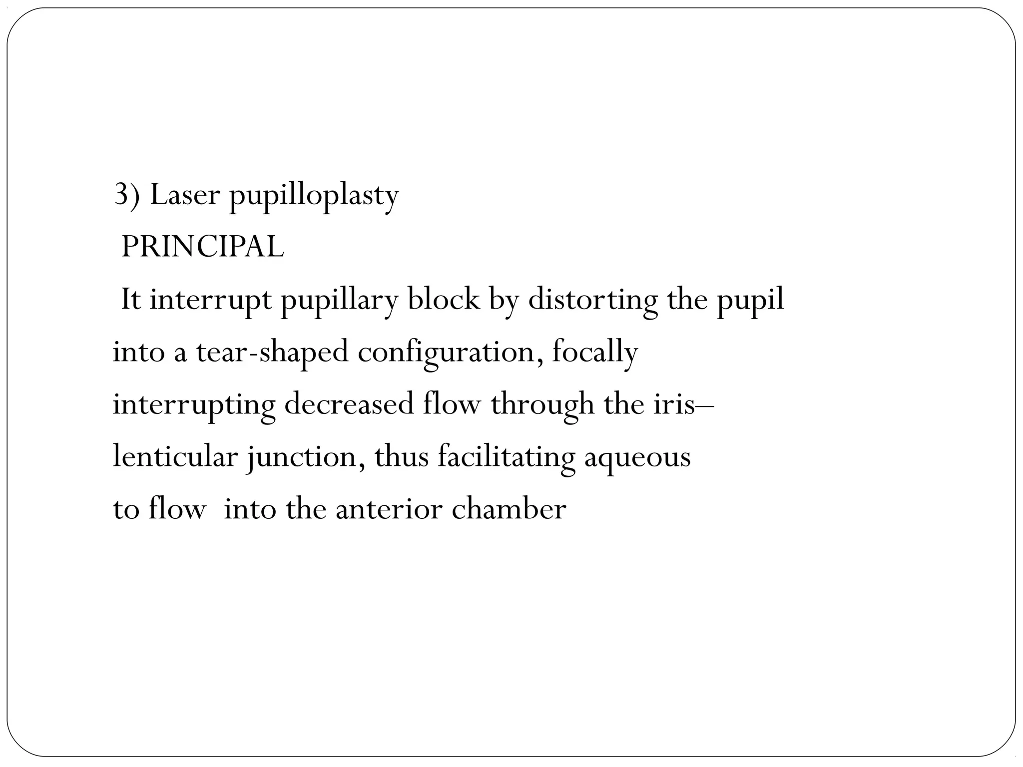 3) Laser pupilloplasty
PRINCIPAL
It interrupt pupillary block by distorting the pupil
into a tear-shaped configuration, focally
interrupting decreased flow through the iris–
lenticular junction, thus facilitating aqueous
to flow into the anterior chamber
 