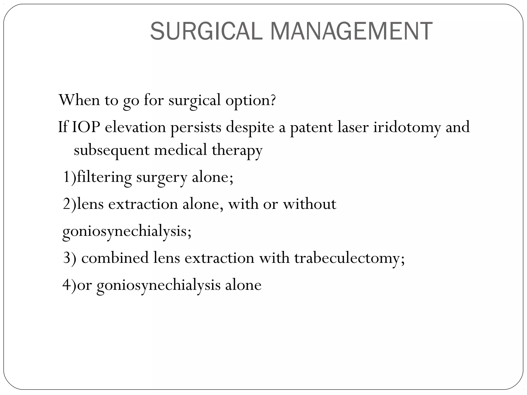 SURGICAL MANAGEMENT
When to go for surgical option?
If IOP elevation persists despite a patent laser iridotomy and
subsequent medical therapy
1)filtering surgery alone;
2)lens extraction alone, with or without
goniosynechialysis;
3) combined lens extraction with trabeculectomy;
4)or goniosynechialysis alone
 