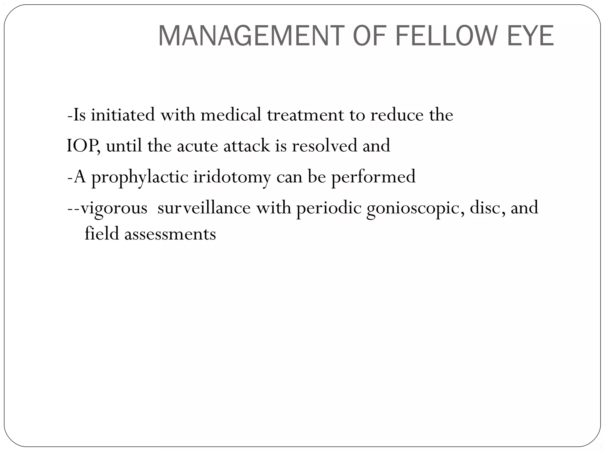 MANAGEMENT OF FELLOW EYE
-Is initiated with medical treatment to reduce the
IOP, until the acute attack is resolved and
-A prophylactic iridotomy can be performed
--vigorous surveillance with periodic gonioscopic, disc, and
field assessments
 
