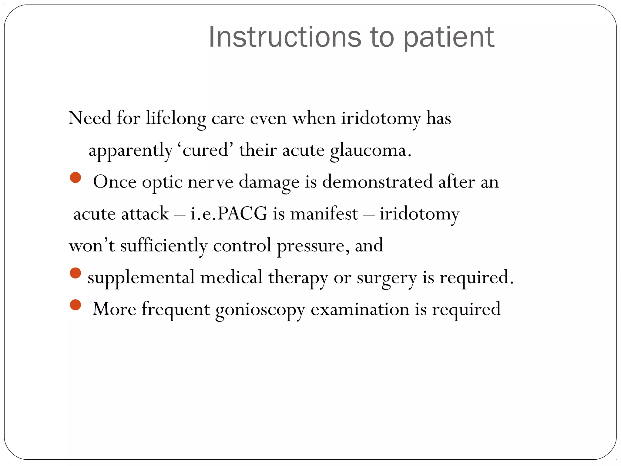 Instructions to patient
Need for lifelong care even when iridotomy has
apparently‘cured’ their acute glaucoma.
 Once optic nerve damage is demonstrated after an
acute attack – i.e.PACG is manifest – iridotomy
won’t sufficiently control pressure, and
supplemental medical therapy or surgery is required.
 More frequent gonioscopy examination is required
 