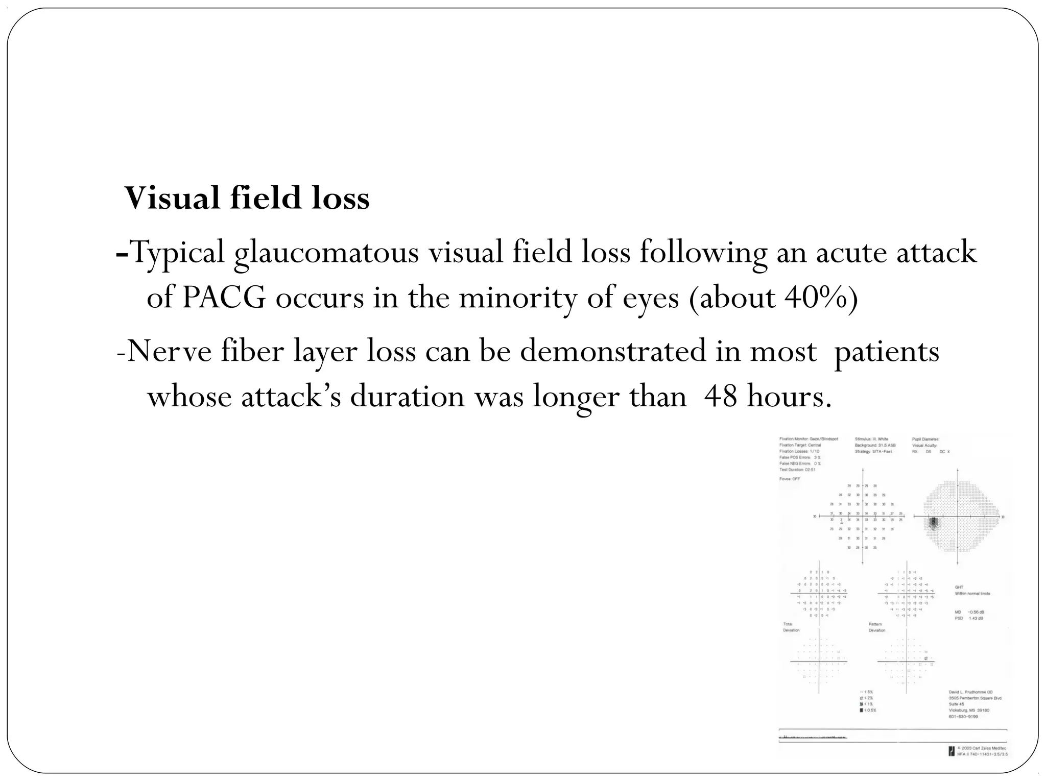 Visual field loss
-Typical glaucomatous visual field loss following an acute attack
of PACG occurs in the minority of eyes (about 40%)
-Nerve fiber layer loss can be demonstrated in most patients
whose attack’s duration was longer than 48 hours.
 