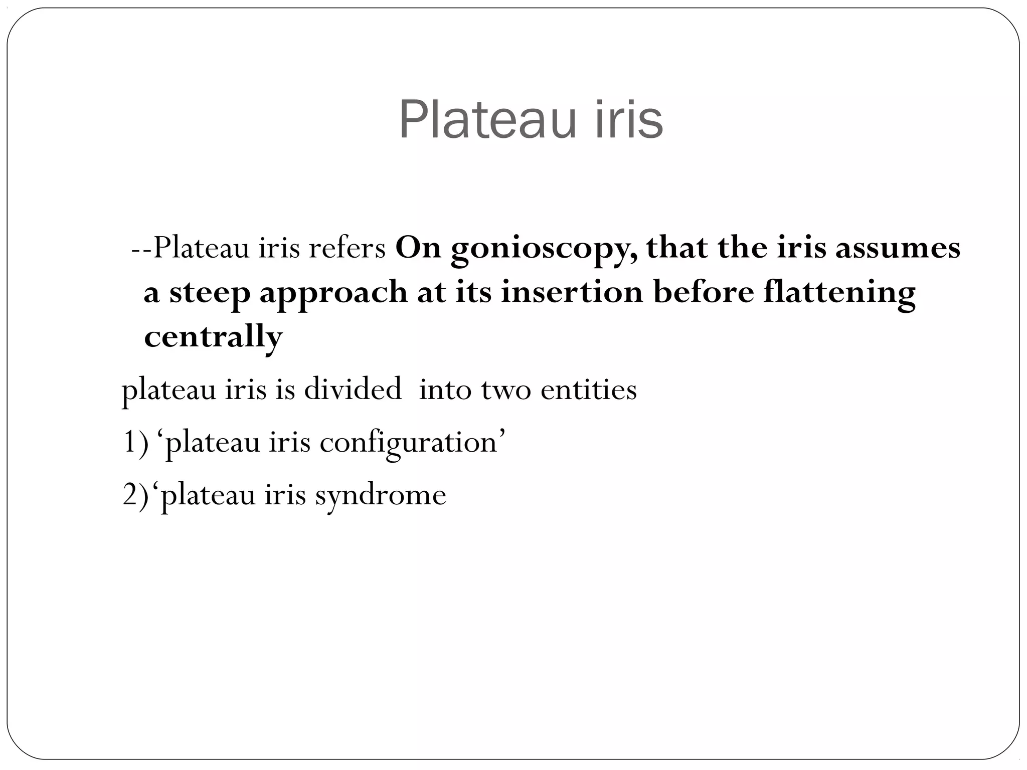 Plateau iris
--Plateau iris refers On gonioscopy, that the iris assumes
a steep approach at its insertion before flattening
centrally
plateau iris is divided into two entities
1)‘plateau iris configuration’
2)‘plateau iris syndrome
 