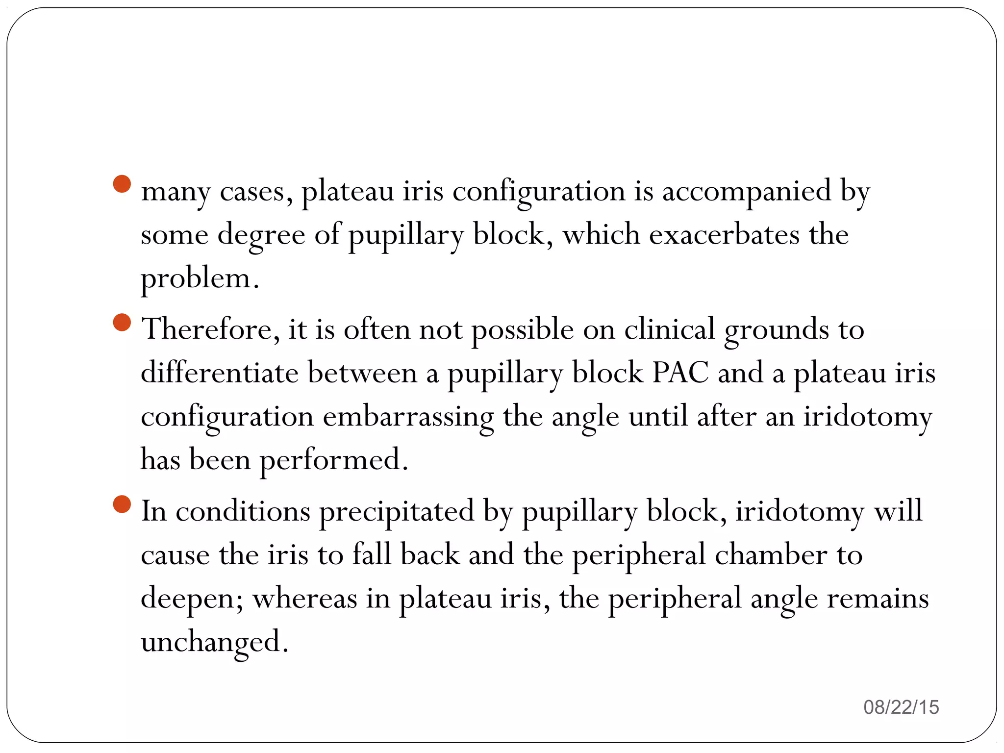 many cases, plateau iris configuration is accompanied by
some degree of pupillary block, which exacerbates the
problem.
Therefore, it is often not possible on clinical grounds to
differentiate between a pupillary block PAC and a plateau iris
configuration embarrassing the angle until after an iridotomy
has been performed.
In conditions precipitated by pupillary block, iridotomy will
cause the iris to fall back and the peripheral chamber to
deepen; whereas in plateau iris, the peripheral angle remains
unchanged.
08/22/15
 