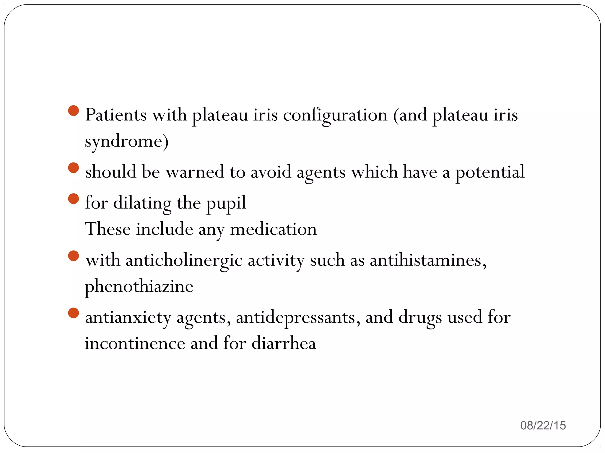 Patients with plateau iris configuration (and plateau iris
syndrome)
should be warned to avoid agents which have a potential
for dilating the pupil
These include any medication
with anticholinergic activity such as antihistamines,
phenothiazine
antianxiety agents, antidepressants, and drugs used for
incontinence and for diarrhea
08/22/15
 