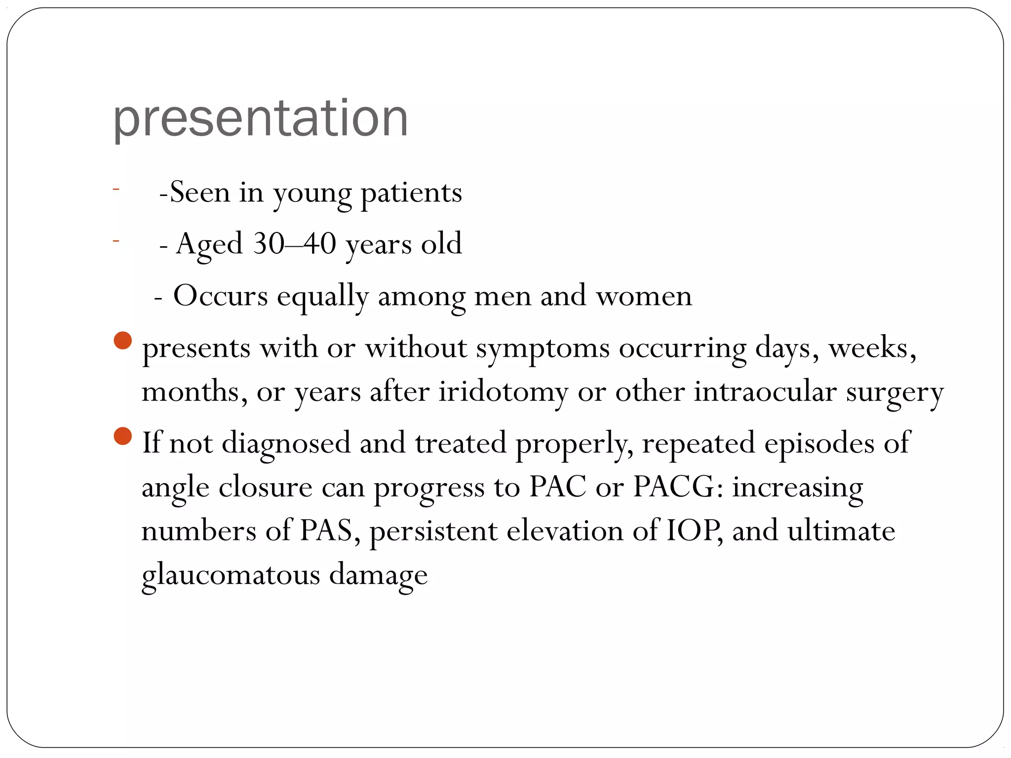 presentation
- -Seen in young patients
- - Aged 30–40 years old
- Occurs equally among men and women
presents with or without symptoms occurring days, weeks,
months, or years after iridotomy or other intraocular surgery
If not diagnosed and treated properly, repeated episodes of
angle closure can progress to PAC or PACG: increasing
numbers of PAS, persistent elevation of IOP, and ultimate
glaucomatous damage
 