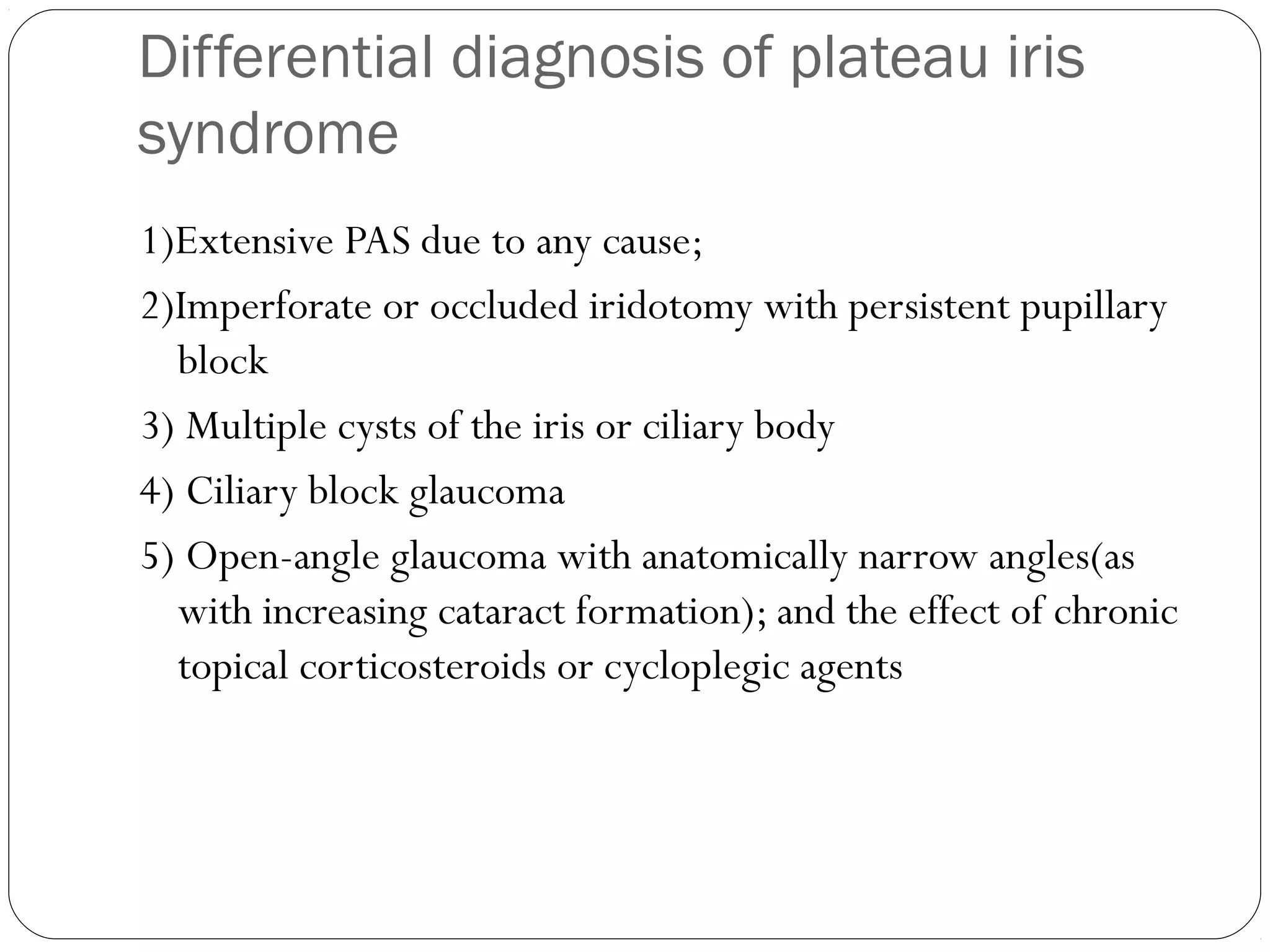 Differential diagnosis of plateau iris
syndrome
1)Extensive PAS due to any cause;
2)Imperforate or occluded iridotomy with persistent pupillary
block
3) Multiple cysts of the iris or ciliary body
4) Ciliary block glaucoma
5) Open-angle glaucoma with anatomically narrow angles(as
with increasing cataract formation); and the effect of chronic
topical corticosteroids or cycloplegic agents
 