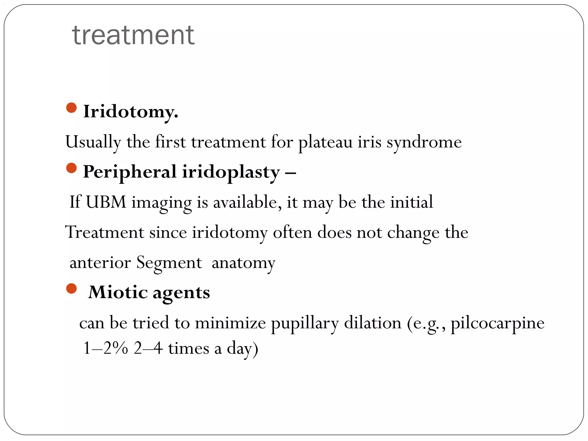 treatment
Iridotomy.
Usually the first treatment for plateau iris syndrome
Peripheral iridoplasty –
If UBM imaging is available, it may be the initial
Treatment since iridotomy often does not change the
anterior Segment anatomy
 Miotic agents
can be tried to minimize pupillary dilation (e.g., pilcocarpine
1–2% 2–4 times a day)
 