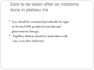 Care to be taken after an iridotomy
done in plateau iris
 Eyes should be examined periodically for signs
of elevated IOP, peripheral synechia and
glaucomatous damage.
 Pupillary dilation should be undertaken with
care, even after iridotomy
 