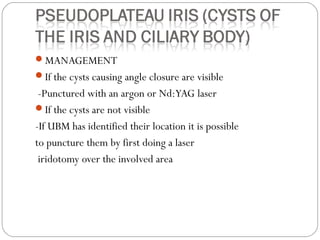 MANAGEMENT
If the cysts causing angle closure are visible
-Punctured with an argon or Nd:YAG laser
If the cysts are not visible
-If UBM has identified their location it is possible
to puncture them by first doing a laser
iridotomy over the involved area
 