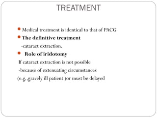 TREATMENT
Medical treatment is identical to that of PACG
The definitive treatment
-cataract extraction.
 Role of iridotomy
If cataract extraction is not possible
-because of extenuating circumstances
(e.g.,gravely ill patient )or must be delayed
 