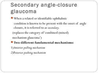 Secondary angle-closure
glaucoma
When a related or identifiable ophthalmic
condition is known to be present with the onset of angle
closure, it is referred to as secondary.
(replaces the category of‘combined (mixed)
mechanism glaucoma’)
Two different fundamental mechanisms:
1)Anterior pulling mechanism
2)Posterior pushing mechanism
 