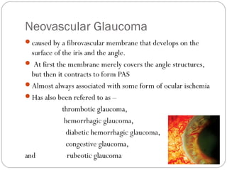 Neovascular Glaucoma
caused by a fibrovascular membrane that develops on the
surface of the iris and the angle.
 At first the membrane merely covers the angle structures,
but then it contracts to form PAS
Almost always associated with some form of ocular ischemia
Has also been refered to as –
thrombotic glaucoma,
hemorrhagic glaucoma,
diabetic hemorrhagic glaucoma,
congestive glaucoma,
and rubeotic glaucoma 08/22/15
 
