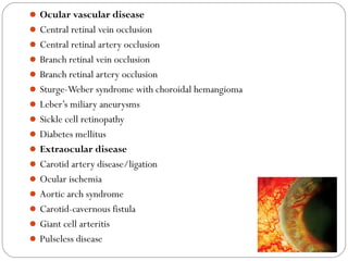 Ocular vascular disease
Central retinal vein occlusion
Central retinal artery occlusion
Branch retinal vein occlusion
Branch retinal artery occlusion
Sturge-Weber syndrome with choroidal hemangioma
Leber’s miliary aneurysms
Sickle cell retinopathy
Diabetes mellitus
Extraocular disease
Carotid artery disease/ligation
Ocular ischemia
Aortic arch syndrome
Carotid-cavernous fistula
Giant cell arteritis
Pulseless disease
08/22/15
 