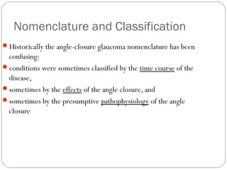 Nomenclature and Classification
Historically the angle-closure glaucoma nomenclature has been
confusing:
conditions were sometimes classified by the time course of the
disease,
sometimes by the effects of the angle closure, and
sometimes by the presumptive pathophysiology of the angle
closure
 