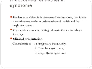 Iridocorneal endothelial
syndrome
Fundamental defect is in the corneal endothelium, that forms
a membrane over the anterior surface of the iris and the
angle structures.
this membrane on contracting , distorts the iris and closes
the angle
Clinical presentation
Clinical entities – 1) Progressive iris atrophy,
2)Chandler’s syndrome,
3)Cogan-Reese syndrome
 