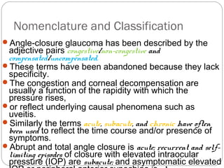 Nomenclature and Classification
Angle-closure glaucoma has been described by the
adjective pairs congestive/non-congestive and
compensated/uncompensated.
These terms have been abandoned because they lack
specificity.
The congestion and corneal decompensation are
usually a function of the rapidity with which the
pressure rises,
or reflect underlying causal phenomena such as
uveitis.
Similarly the terms acute, subacute, and chronic have often
been used to reflect the time course and/or presence of
symptoms.
Abrupt and total angle closure is acute; recurrent and self-
limiting episodes of closure with elevated intraocular
pressure (IOP) are subacute; and asymptomatic elevated
 