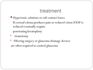 treatment
Hypertonic solutions or soft contact lenses
- If corneal edema produces pain or reduced vision if IOP is
reduced eventually require
- penetrating keratoplasty
 Goniotomy
 Filtering surgery or glaucoma drainage devices
are often required to control glaucoma
 