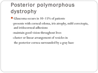 Posterior polymorphous
dystrophy
Glaucoma occurs in 10–15% of patients
-presents with corneal edema, iris atrophy, mild corectopia,
and iridocorneal adhesions
-maintain good vision throughout lives
-cluster or linear arrangement of vesicles in
the posterior cornea surrounded by a gray haze
 