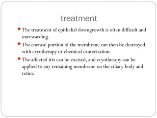 treatment
The treatment of epithelial downgrowth is often difficult and
unrewarding.
The corneal portion of the membrane can then be destroyed
with cryotherapy or chemical cauterization.
The affected iris can be excised, and cryotherapy can be
applied to any remaining membrane on the ciliary body and
retina
 