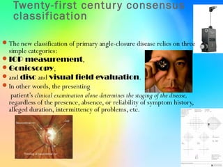 Twenty-first century consensus
classification
The new classification of primary angle-closure disease relies on three
simple categories:
IOP measurement,
Gonioscopy,
and disc and visual field evaluation.
In other words, the presenting
patient’s clinical examination alone determines the staging of the disease,
regardless of the presence, absence, or reliability of symptom history,
alleged duration, intermittency of problems, etc.
 