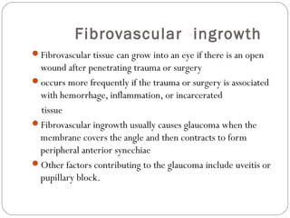 Fibrovascular ingrowth
Fibrovascular tissue can grow into an eye if there is an open
wound after penetrating trauma or surgery
occurs more frequently if the trauma or surgery is associated
with hemorrhage, inflammation, or incarcerated
tissue
Fibrovascular ingrowth usually causes glaucoma when the
membrane covers the angle and then contracts to form
peripheral anterior synechiae
Other factors contributing to the glaucoma include uveitis or
pupillary block.
 