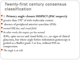 Twenty-first century consensus
classification
1. Primary angle closure SUSPECT (PAC suspect):
greater than 270° of irido-trabecular contact
 absence of peripheral anterior synechiae (PAS)
normal IOP,disc,and visual field.
In other words,the suspect eye has normal
IOPs, optic nerves and visual fields, i.e., no signs of clinical
glaucoma, but whose angle before indentation gonioscopy is
graded as a Shaffer grade 2 or less, without PAS on
compression.
The angle is at risk.
 