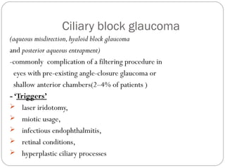 Ciliary block glaucoma
(aqueous misdirection,hyaloid block glaucoma
and posterior aqueous entrapment)
-commonly complication of a filtering procedure in
eyes with pre-existing angle-closure glaucoma or
shallow anterior chambers(2–4% of patients )
- ‘Triggers’
 laser iridotomy,
 miotic usage,
 infectious endophthalmitis,
 retinal conditions,
 hyperplastic ciliary processes
 