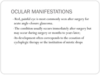 OCULAR MANIFESTATIONS
- Red, painful eye is most commonly seen after surgery for
acute angle-closure glaucoma.
-The condition usually occurs immediately after surgery but
may occur during surgery or months to years later;
-Its development often corresponds to the cessation of
cycloplegic therapy or the institution of miotic drops
 