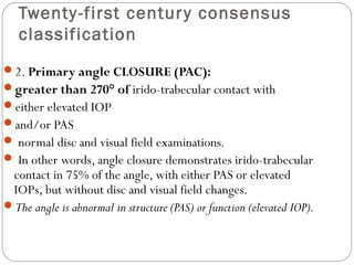 Twenty-first century consensus
classification
2. Primary angle CLOSURE (PAC):
greater than 270° of irido-trabecular contact with
either elevated IOP
and/or PAS
 normal disc and visual field examinations.
 In other words, angle closure demonstrates irido-trabecular
contact in 75% of the angle, with either PAS or elevated
IOPs, but without disc and visual field changes.
The angle is abnormal in structure (PAS) or function (elevated IOP).
 