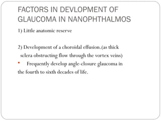 FACTORS IN DEVLOPMENT OF
GLAUCOMA IN NANOPHTHALMOS
1) Little anatomic reserve
2) Development of a choroidal effusion.(as thick
sclera obstructing flow through the vortex veins)
 Frequently develop angle-closure glaucoma in
the fourth to sixth decades of life.
 