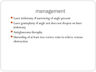 management
Laser iridotomy-if narrowing of angle present
Laser gonioplasty-if angle not does not deepen on laser
iridotomy
Antiglaucoma theraphy
Unroofing of at least two vortex veins to relieve venous
obstruction
 