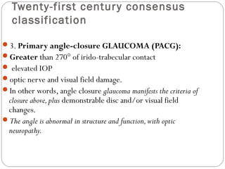 Twenty-first century consensus
classification
3. Primary angle-closure GLAUCOMA (PACG):
Greater than 270° of irido-trabecular contact
 elevated IOP
optic nerve and visual field damage.
In other words, angle closure glaucoma manifests the criteria of
closure above,plus demonstrable disc and/or visual field
changes.
The angle is abnormal in structure and function,with optic
neuropathy.
 