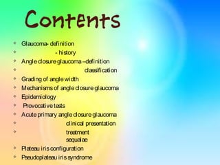 Contents
 Glaucoma- definition
 - history
 Angleclosureglaucoma–definition
 classification
 Grading of anglewidth
 Mechanismsof angleclosureglaucoma
 Epidemiology
 Provocativetests
 Acuteprimary angleclosureglaucoma
 clinical presentation
 treatment
sequalae
 Plateau irisconfiguration
 Pseudoplateau irissyndrome
 