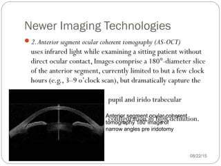 Newer Imaging Technologies
08/22/15
2.Anterior segment ocular coherent tomography (AS-OCT)
uses infrared light while examining a sitting patient without
direct ocular contact, Images comprise a 180°-diameter slice
of the anterior segment, currently limited to but a few clock
hours (e.g., 3–9 o’clock scan), but dramatically capture the
pupil and irido trabecular
configuration in high definition.Anterior segment ocular coherent
tomography 180°image of
narrow angles pre iridotomy
 