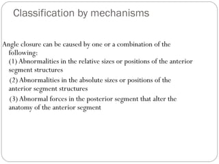 Classification by mechanisms
Angle closure can be caused by one or a combination of the
following:
(1) Abnormalities in the relative sizes or positions of the anterior
segment structures
(2) Abnormalities in the absolute sizes or positions of the
anterior segment structures
(3) Abnormal forces in the posterior segment that alter the
anatomy of the anterior segment
 