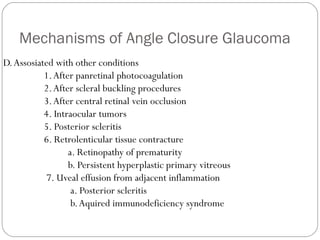 Mechanisms of Angle Closure Glaucoma
D.Assosiated with other conditions
1.After panretinal photocoagulation
2.After scleral buckling procedures
3.After central retinal vein occlusion
4. Intraocular tumors
5. Posterior scleritis
6. Retrolenticular tissue contracture
a. Retinopathy of prematurity
b. Persistent hyperplastic primary vitreous
7. Uveal effusion from adjacent inflammation
a. Posterior scleritis
b.Aquired immunodeficiency syndrome
 