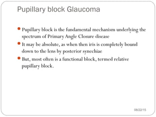 Pupillary block Glaucoma
08/22/15
Pupillary block is the fundamental mechanism underlying the
spectrum of PrimaryAngle Closure disease
It may be absolute, as when then iris is completely bound
down to the lens by posterior synechiae
But, most often is a functional block, termed relative
pupillary block.
 